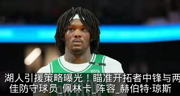 湖人引援策略曝光!瞄准开拓者中锋与两位最佳防守球员_佩林卡_阵容_赫伯特·琼斯